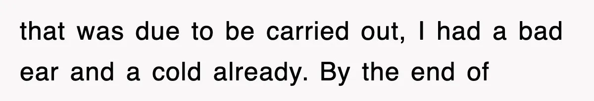 that was due to be carried out, I had a bad ear and a cold already. By the end of