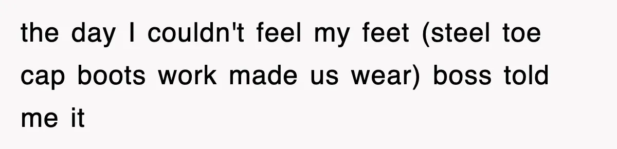 the day I couldn't feel my feet (steel toe cap boots work made us wear) boss told me it