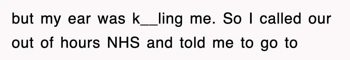 but my ear was k__ling me. So I called our out of hours NHS and told me to go to