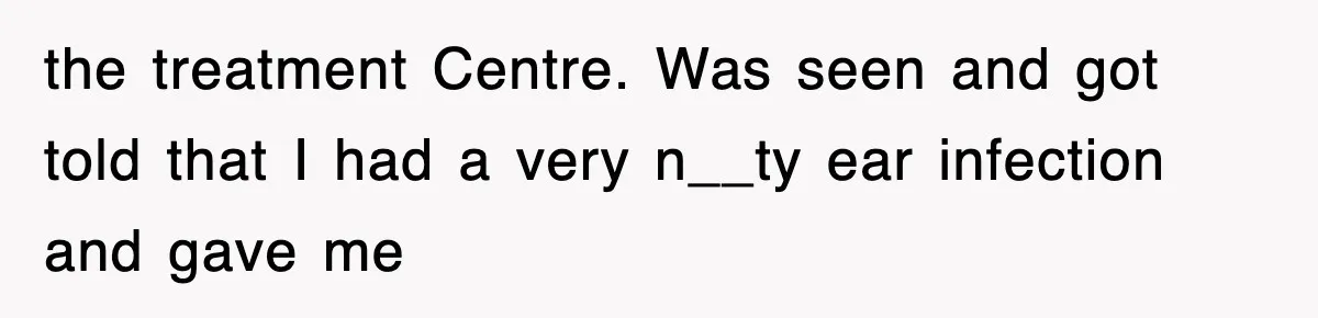 the treatment Centre. Was seen and got told that I had a very n__ty ear infection and gave me
