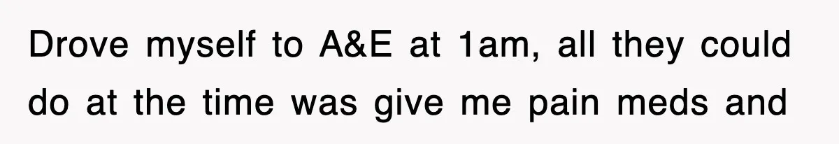 Drove myself to A&E at 1am, all they could do at the time was give me pain meds and