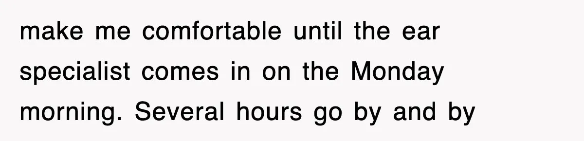 make me comfortable until the ear specialist comes in on the Monday morning. Several hours go by and by