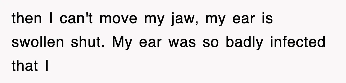 then I can't move my jaw, my ear is swollen shut. My ear was so badly infected that I