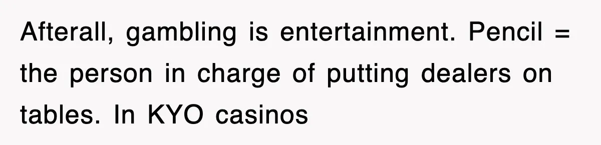Afterall, gambling is entertainment. Pencil = the person in charge of putting dealers on tables. In KYO casinos