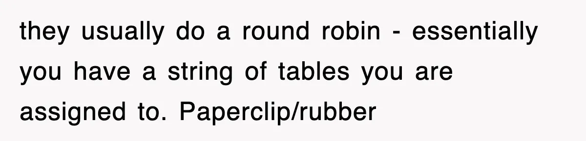they usually do a round robin - essentially you have a string of tables you are assigned to. Paperclip/rubber