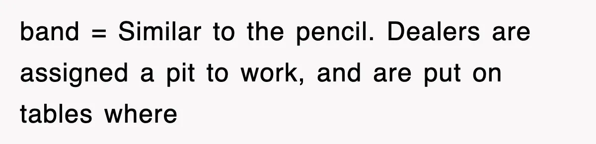 band = Similar to the pencil. Dealers are assigned a pit to work, and are put on tables where