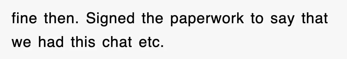 fine then. Signed the paperwork to say that we had this chat etc.
