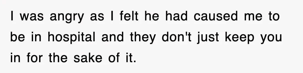 I was angry as I felt he had caused me to be in hospital and they don't just keep you in for the sake of it.