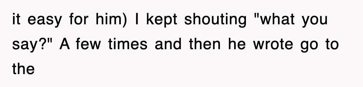 it easy for him) I kept shouting "what you say?" A few times and then he wrote go to the