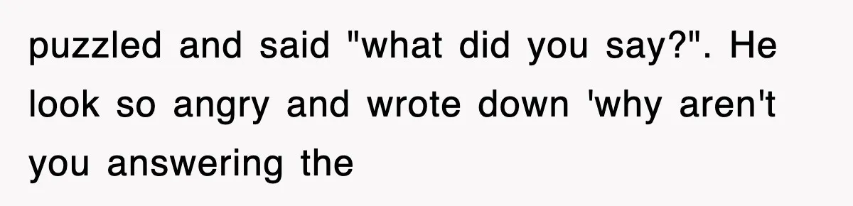 puzzled and said "what did you say?". He look so angry and wrote down 'why aren't you answering the