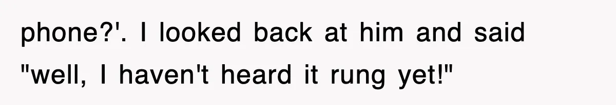 phone?'. I looked back at him and said "well, I haven't heard it rung yet!"