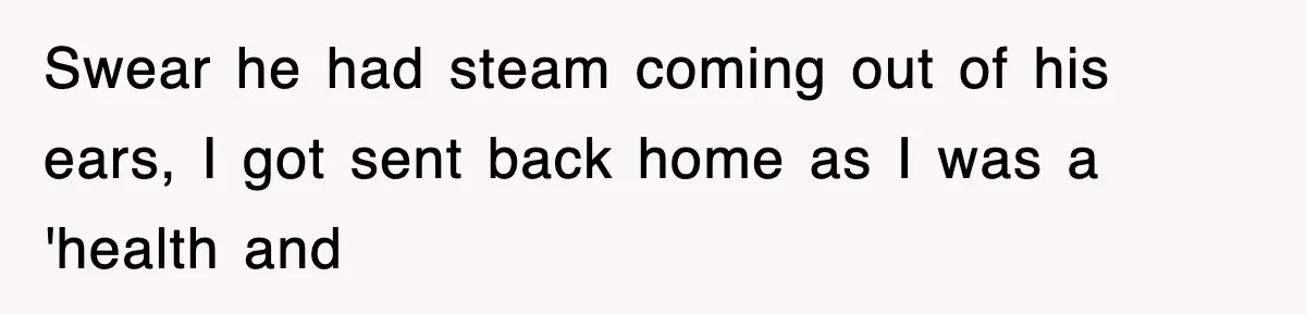 Swear he had steam coming out of his ears, I got sent back home as I was a 'health and