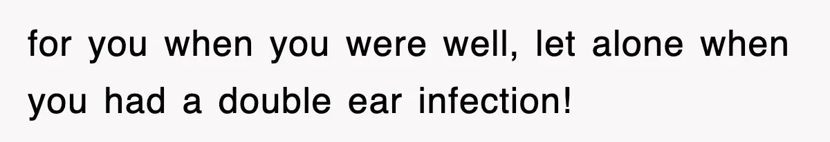 for you when you were well, let alone when you had a double ear infection!