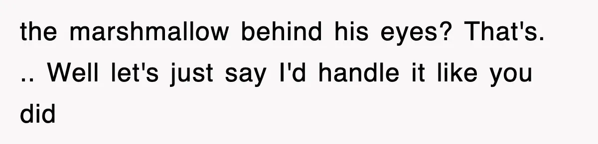 the marshmallow behind his eyes? That's. .. Well let's just say I'd handle it like you did