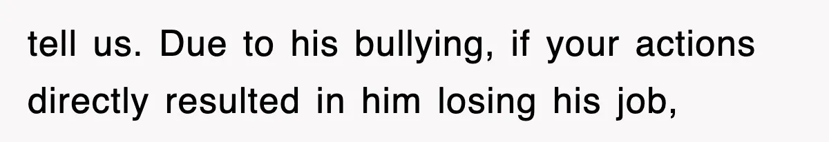 tell us. Due to his bullying, if your actions directly resulted in him losing his job,