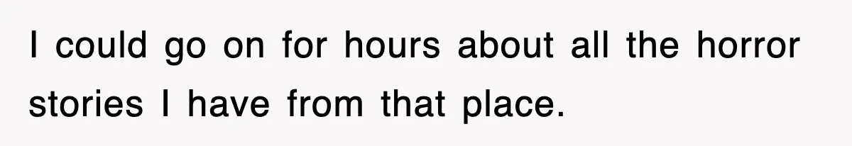 I could go on for hours about all the horror stories I have from that place.