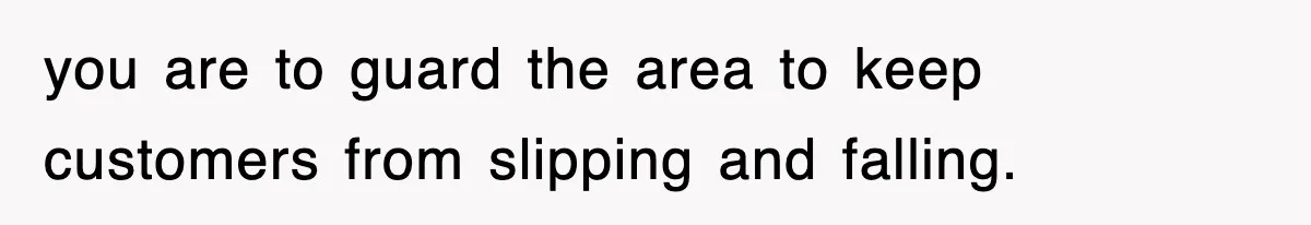 you are to guard the area to keep customers from slipping and falling.