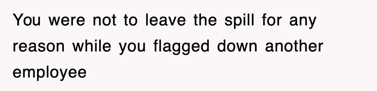 You were not to leave the spill for any reason while you flagged down another employee