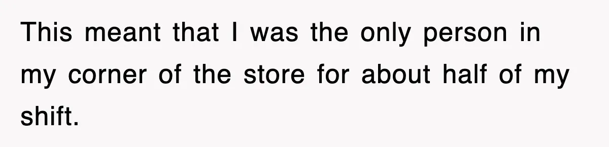 This meant that I was the only person in my corner of the store for about half of my shift.