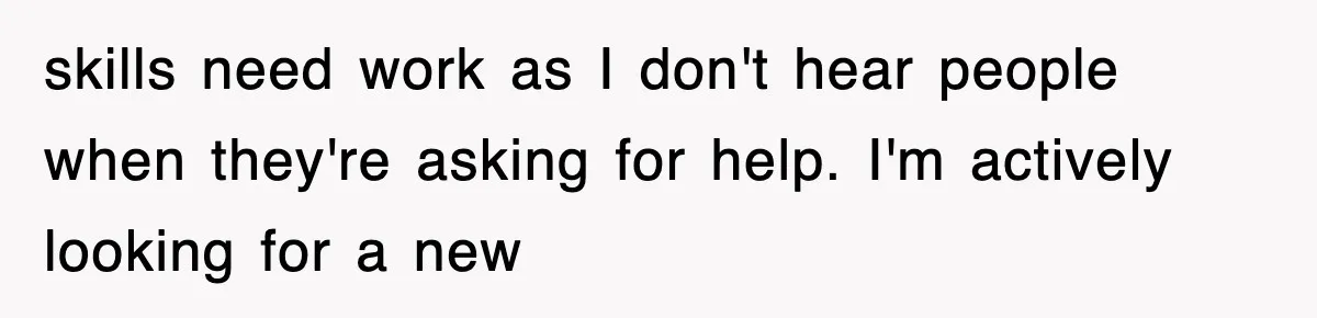 skills need work as I don't hear people when they're asking for help. I'm actively looking for a new