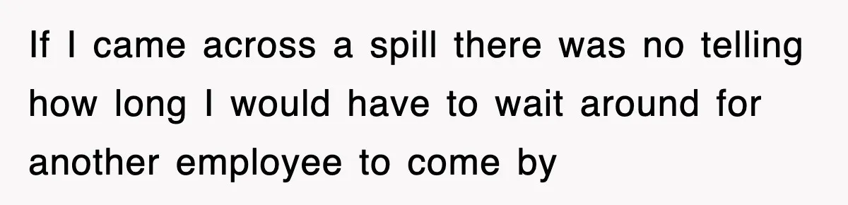 If I came across a spill there was no telling how long I would have to wait around for another employee to come by