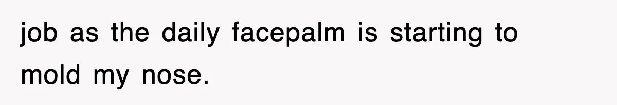 job as the daily facepalm is starting to mold my nose.