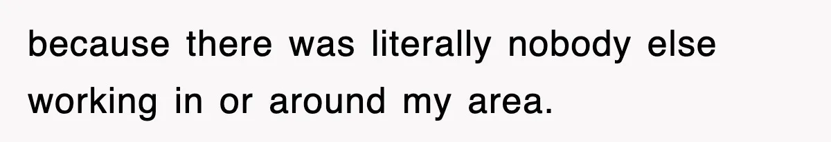 because there was literally nobody else working in or around my area.