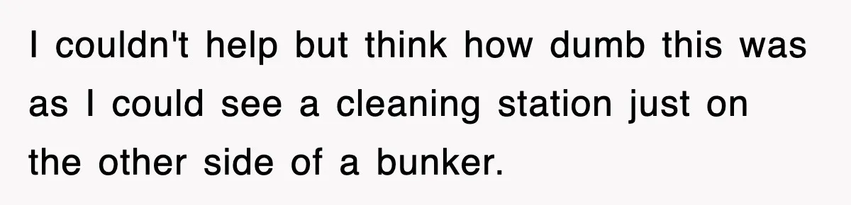 I couldn't help but think how dumb this was as I could see a cleaning station just on the other side of a bunker.