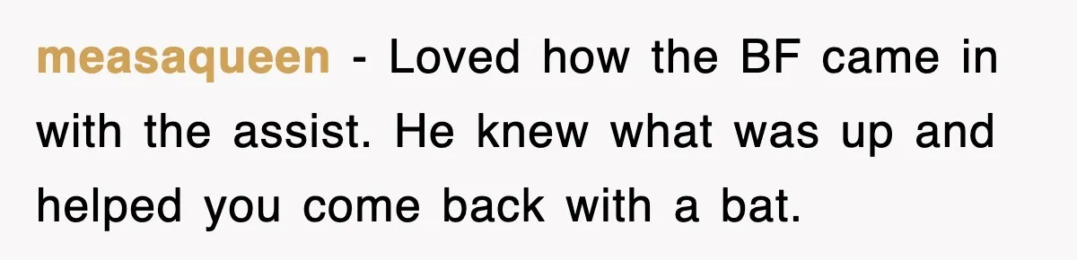 measaqueen − Loved how the BF came in with the assist. He knew what was up and helped you come back with a bat.