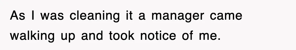 As I was cleaning it a manager came walking up and took notice of me.