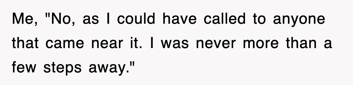 Me, "No, as I could have called to anyone that came near it. I was never more than a few steps away."