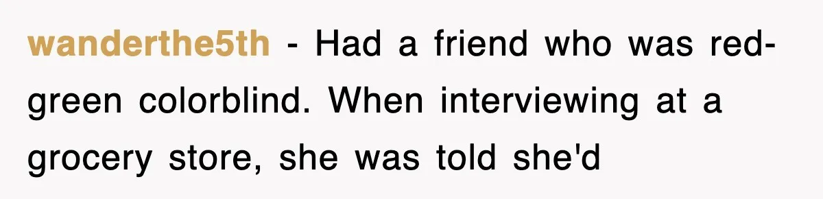 wanderthe5th − Had a friend who was red-green colorblind. When interviewing at a grocery store, she was told she'd