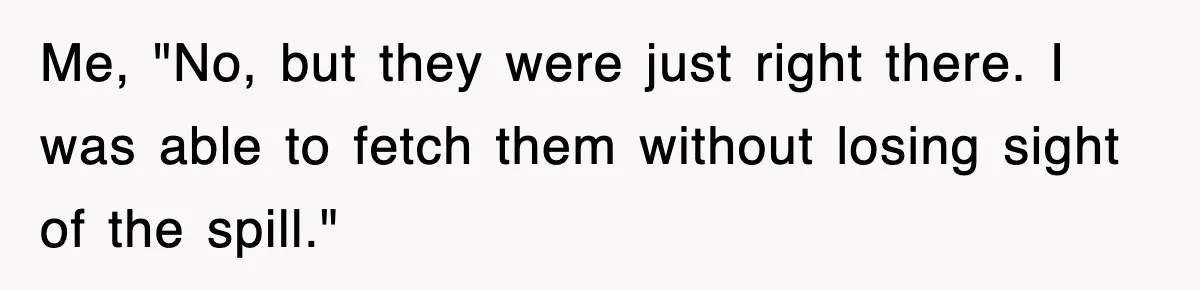 Me, "No, but they were just right there. I was able to fetch them without losing sight of the spill."