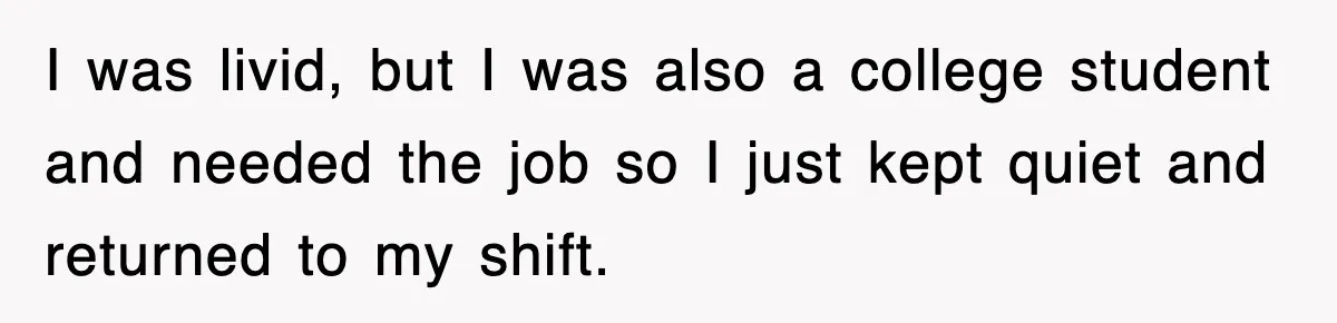 I was livid, but I was also a college student and needed the job so I just kept quiet and returned to my shift.