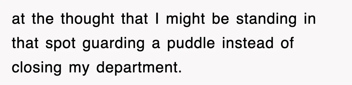 at the thought that I might be standing in that spot guarding a puddle instead of closing my department.