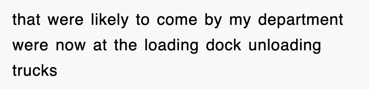 that were likely to come by my department were now at the loading dock unloading trucks