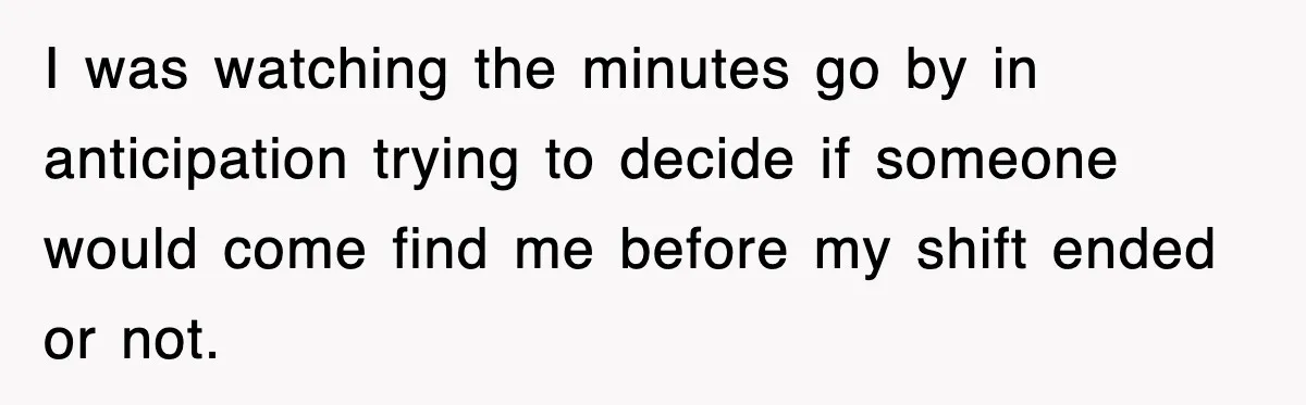 I was watching the minutes go by in anticipation trying to decide if someone would come find me before my shift ended or not.