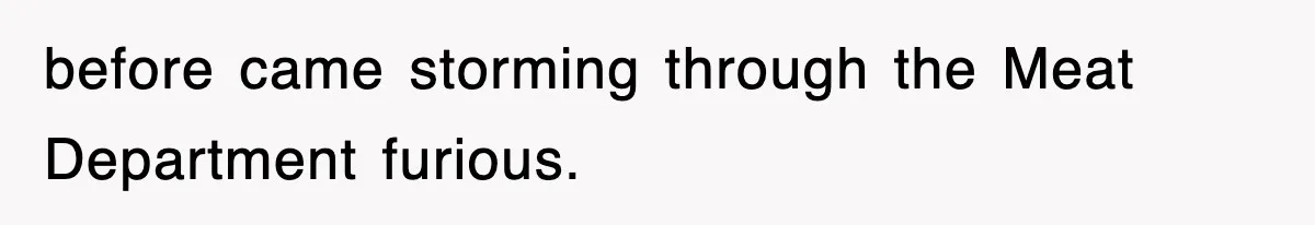 before came storming through the Meat Department furious.