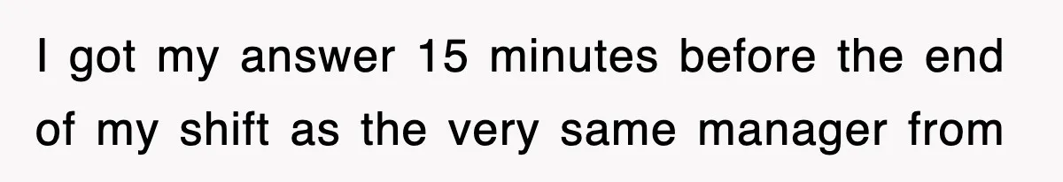 I got my answer 15 minutes before the end of my shift as the very same manager from