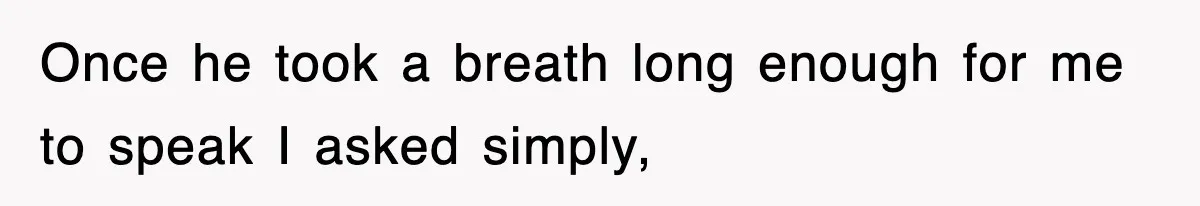 Once he took a breath long enough for me to speak I asked simply,