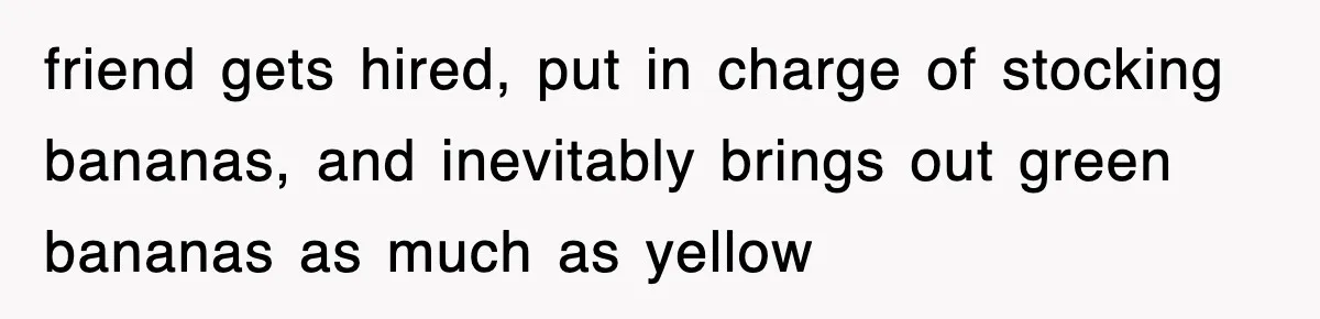friend gets hired, put in charge of stocking bananas, and inevitably brings out green bananas as much as yellow