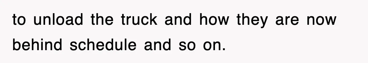 to unload the truck and how they are now behind schedule and so on.