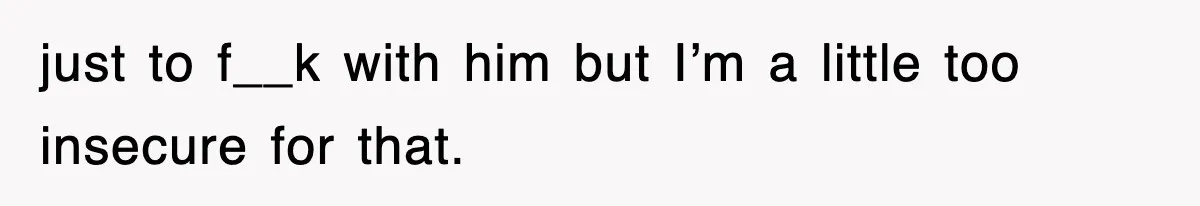 just to f__k with him but I’m a little too insecure for that.