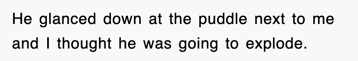 He glanced down at the puddle next to me and I thought he was going to explode.