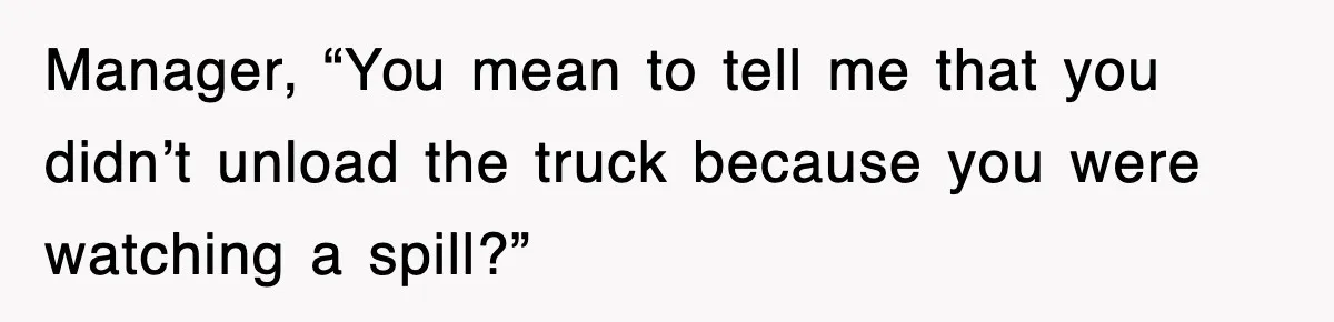 Manager, “You mean to tell me that you didn’t unload the truck because you were watching a spill?”