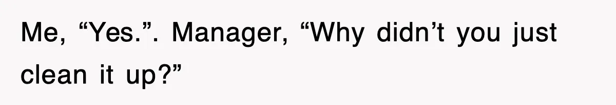 Me, “Yes.”. Manager, “Why didn’t you just clean it up?”