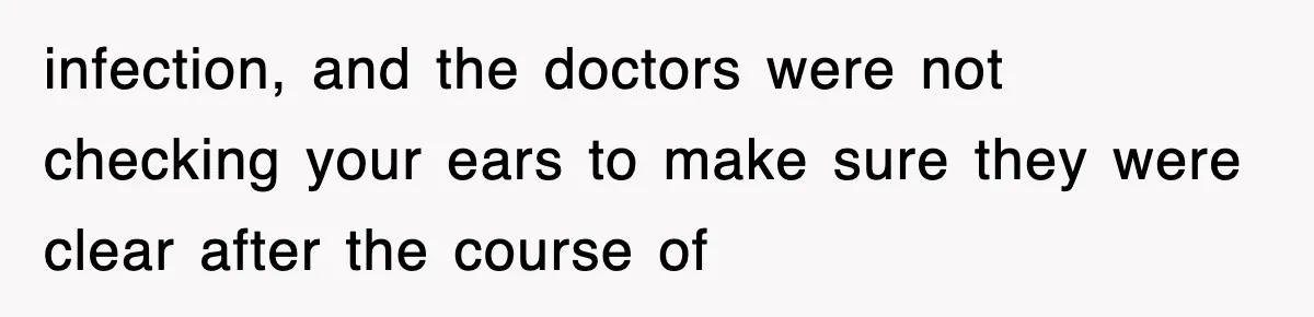 infection, and the doctors were not checking your ears to make sure they were clear after the course of
