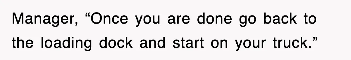 Manager, “Once you are done go back to the loading dock and start on your truck.”