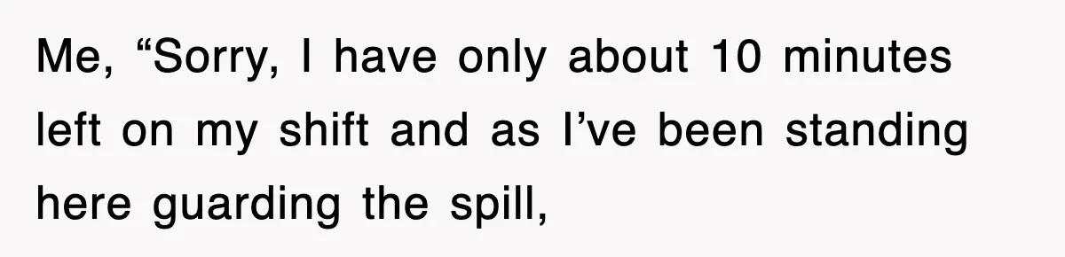 Me, “Sorry, I have only about 10 minutes left on my shift and as I’ve been standing here guarding the spill,