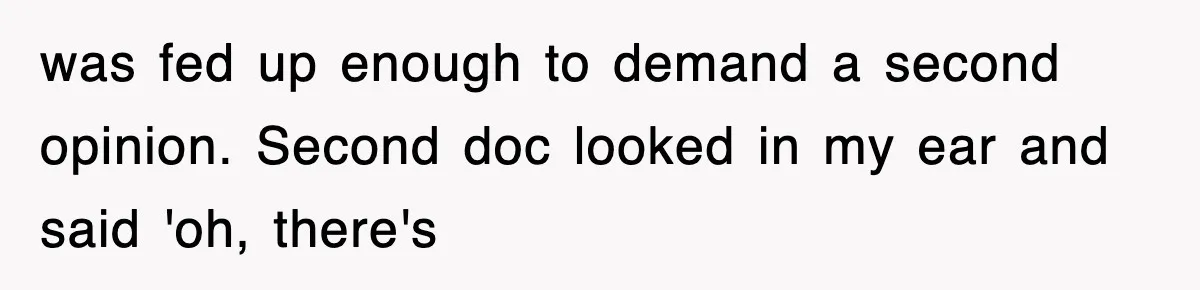 was fed up enough to demand a second opinion. Second doc looked in my ear and said 'oh, there's